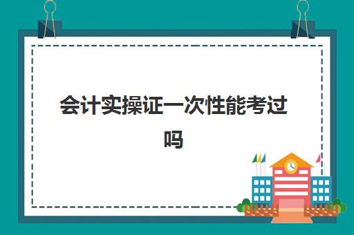 会计实操证一次性能考过吗(初级会计证包过能直接出证吗)