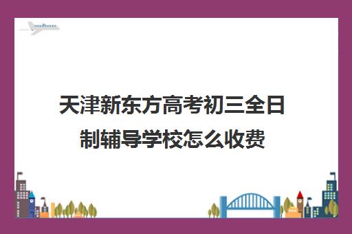 天津新东方高考初三全日制辅导学校怎么收费(天津初三一对一全托收费标准)