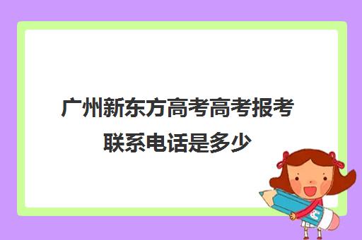 广州新东方高考高考报考联系电话是多少(新东方高考志愿填报咨询)