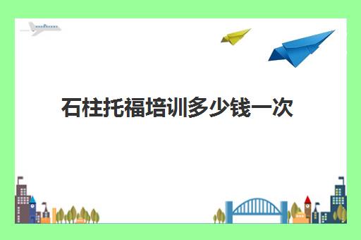 石柱托福培训多少钱一次(托福培训收费标准)