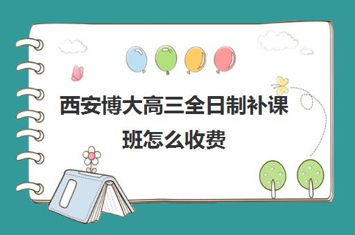 西安博大高三全日制补课班怎么收费(博大全日制学校怎么样)