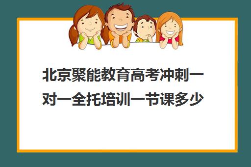 北京聚能教育高考冲刺一对一全托培训一节课多少钱（高考一对一辅导机构哪个好）