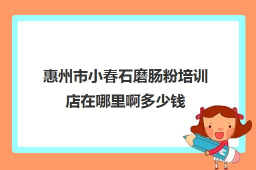 惠州市小春石磨肠粉培训店在哪里啊多少钱(广东肠粉哪里可以学需要多少钱)