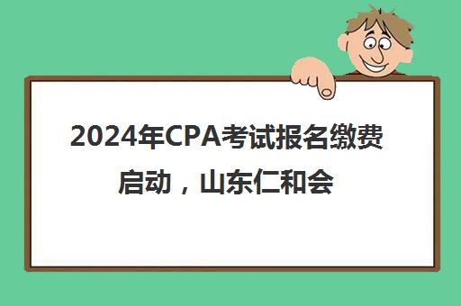 2024年CPA考试报名缴费启动，山东仁和会计教育发布备考指南