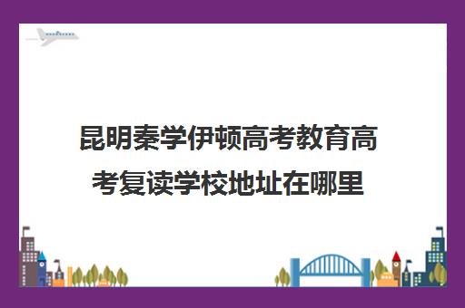 昆明秦学伊顿高考教育高考复读学校地址在哪里(云南省高中复读学校哪个好)