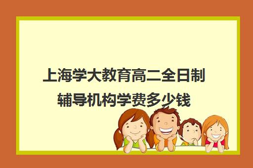 上海学大教育高二全日制辅导机构学费多少钱（上海大学生补课一对一家教多少钱）