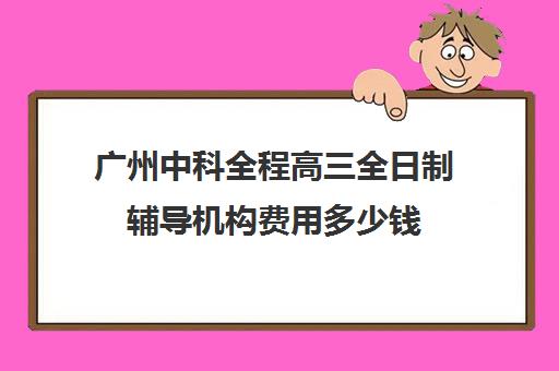 广州中科全程高三全日制辅导机构费用多少钱(武汉高三全日制的培训机构有哪些)