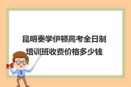 昆明秦学伊顿高考全日制培训班收费价格多少钱(昆明口碑好的高中补课机构)