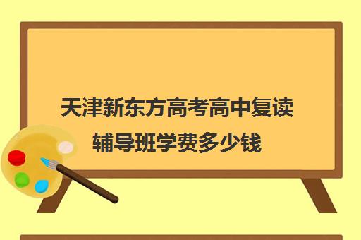 天津新东方高考高中复读辅导班学费多少钱(天津高三复读哪个学校比较好)