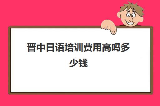 晋中日语培训费用高吗多少钱(日语培训机构前十名)