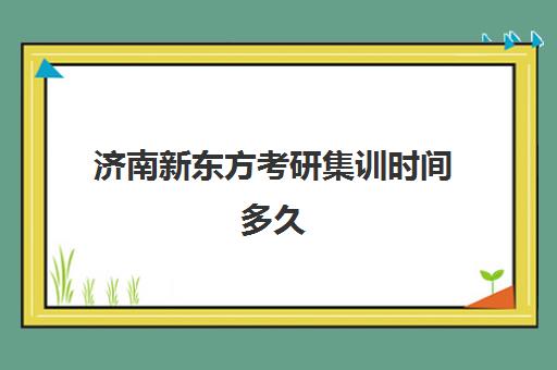 济南新东方考研集训时间多久(新东方考研全程班咋样)