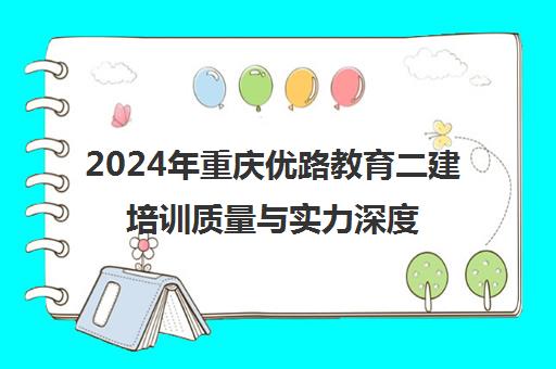 2024年重庆优路教育二建培训质量与实力深度解析