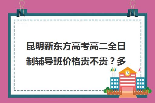 昆明新东方高考高二全日制辅导班价格贵不贵？多少钱一年(新东方全日制高三学费)