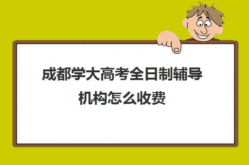 成都学大高考全日制辅导机构怎么收费(高三全日制辅导班)