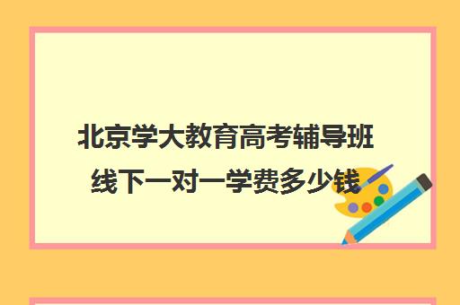 北京学大教育高考辅导班线下一对一学费多少钱（初中一对一辅导哪个好）