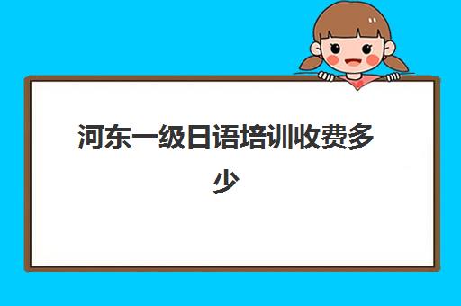 河东一级日语培训收费多少(日语培训班怎么收费)