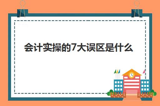 会计实操的7大误区是什么(会计实训容易出错的地方)