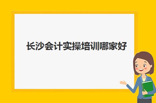 长沙会计实操培训哪家好(会计网上培训学校哪家好)