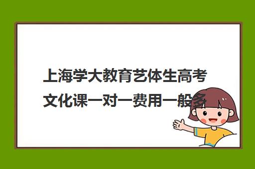 上海学大教育艺体生高考文化课一对一费用一般多少钱（艺术生高三文化课冲刺）