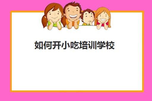 如何开小吃培训学校(小吃美食培训)