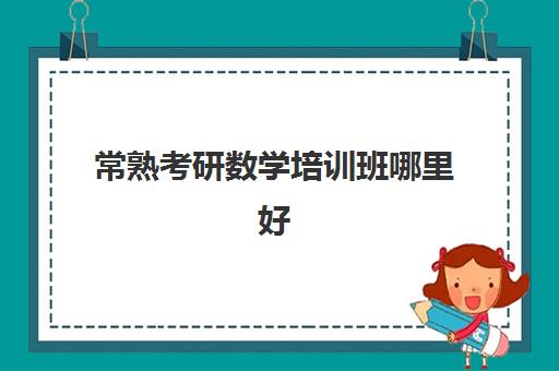 常熟考研数学培训班哪里好(考研有必要上培训班吗)