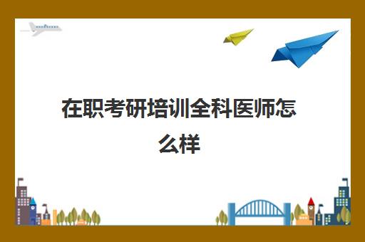 在职考研培训全科医师怎么样(医学生在职研究生含金量高吗)