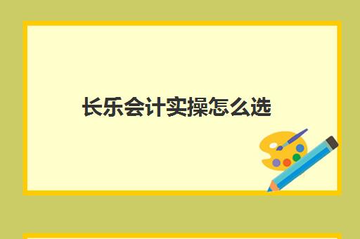 长乐会计实操怎么选(零基础学会计最开始应该从哪入手)