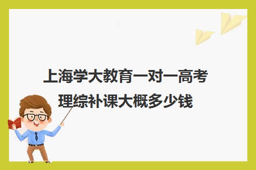 上海学大教育一对一高考理综补课大概多少钱（高三怎么补课最有效）