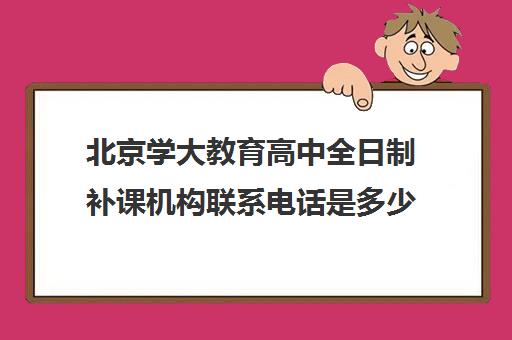 北京学大教育高中全日制补课机构联系电话是多少（北京大学生家教一对一收费标准）