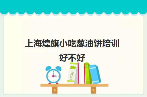 上海煌旗小吃葱油饼培训好不好(煌旗小吃培训官网)