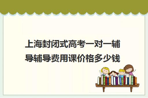 上海封闭式高考一对一辅导辅导费用课价格多少钱(新东方一对一收费价格表)