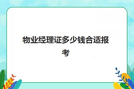 物业经理证多少钱合适报考(物业经理证书有用吗)