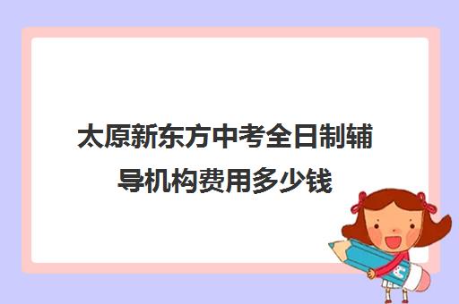 太原新东方中考全日制辅导机构费用多少钱(太原新东方培训学校地址)