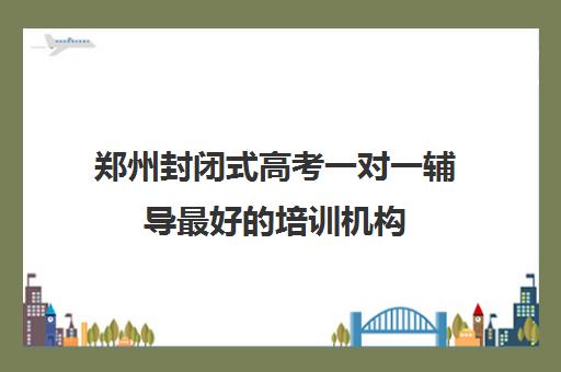 郑州封闭式高考一对一辅导最好的培训机构(全日制封闭式英语培训机构)