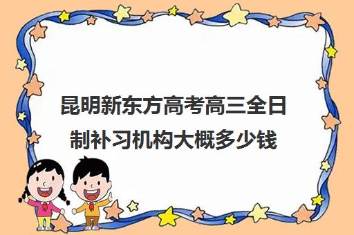 昆明新东方高考高三全日制补习机构大概多少钱