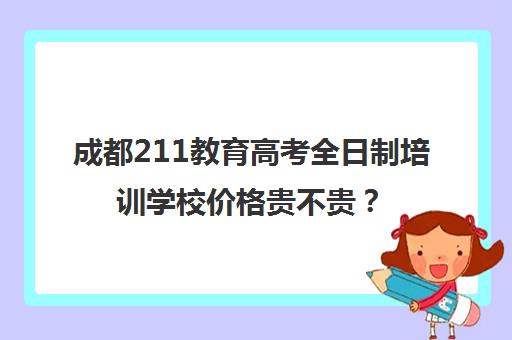 成都211教育高考全日制培训学校价格贵不贵？多少钱一年(成都单招培训机构排名榜)