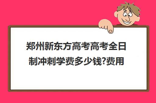 郑州新东方高考高考全日制冲刺学费多少钱?费用一览表(新东方封闭班全日制)