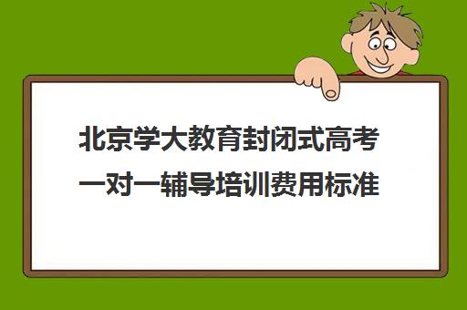 北京学大教育封闭式高考一对一辅导培训费用标准价格表（全日制高三封闭辅导班哪个好）