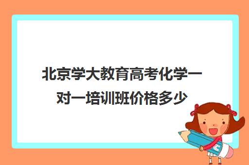 北京学大教育高考化学一对一培训班价格多少（新东方高考培训怎么样）