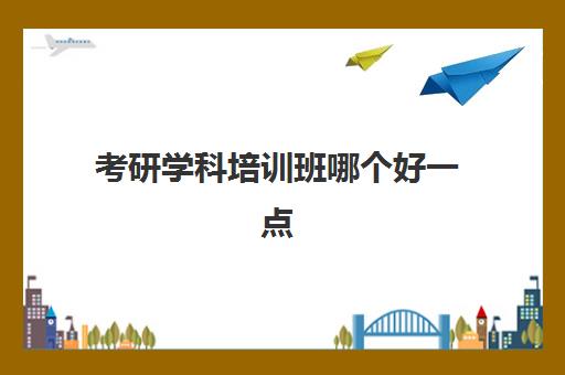 考研学科培训班哪个好一点(专业课考研辅导班哪个好)