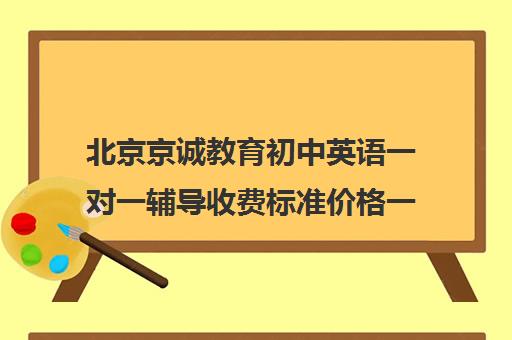 北京京诚教育初中英语一对一辅导收费标准价格一览（北京初中一对一辅导多少钱一小时）