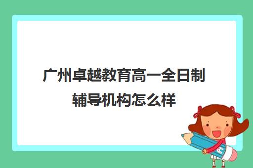 广州卓越教育高一全日制辅导机构怎么样(卓越教育高三全日制如何)