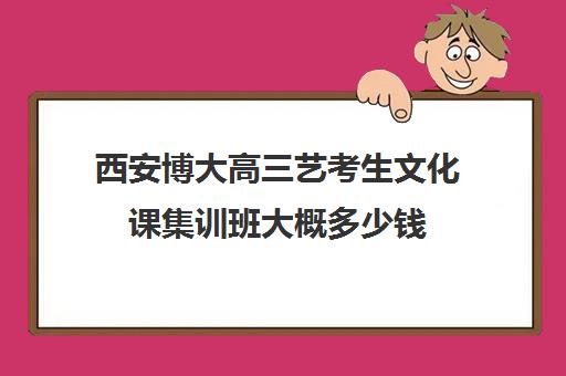 西安博大高三艺考生文化课集训班大概多少钱(艺考集训一般多少钱)