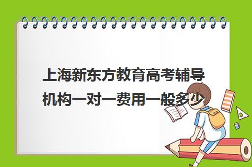 上海新东方教育高考辅导机构一对一费用一般多少钱(新东方补课有效果吗)