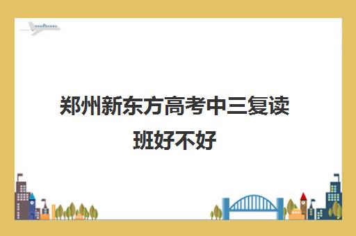 郑州新东方高考中三复读班好不好(新东方复读班怎么样)