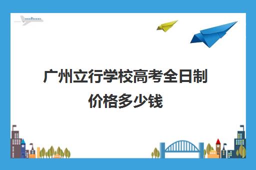 广州立行学校高考全日制价格多少钱(广州市民办高中)