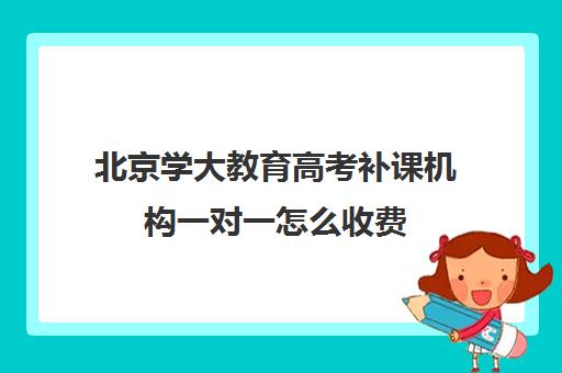 北京学大教育高考补课机构一对一怎么收费（高考补课机构多少钱）