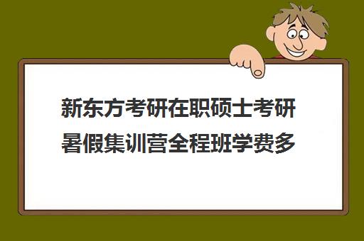 新东方考研在职硕士考研暑假集训营全程班学费多少钱（新东方考研集训营有用吗）