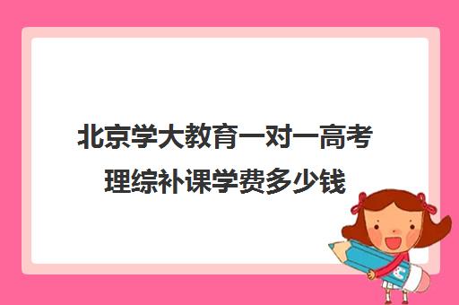 北京学大教育一对一高考理综补课学费多少钱（北京大学生家教一对一收费标准）