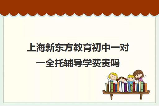 上海新东方教育初中一对一全托辅导学费贵吗(新东方初中补课)